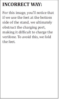 INCORRECT WAY:
For this image, you�ll notice that if we use the feet at the bottom side of the stand, we ultimately obstruct the charging port, making it difficult to charge the verifone. To avoid this, we fold the feet.
